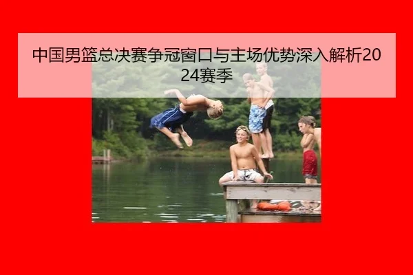 中国男篮总决赛争冠窗口与主场优势深入解析2024赛季
